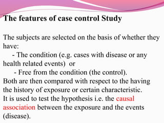 The features of case control Study
The subjects are selected on the basis of whether they
have:
- The condition (e.g. cases with disease or any
health related events) or
- Free from the condition (the control).
Both are then compared with respect to the having
the history of exposure or certain characteristic.
It is used to test the hypothesis i.e. the causal
association between the exposure and the events
(disease).
 