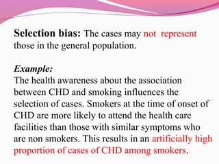 Selection bias: The cases may not represent
those in the general population.
Example:
The health awareness about the association
between CHD and smoking influences the
selection of cases. Smokers at the time of onset of
CHD are more likely to attend the health care
facilities than those with similar symptoms who
are non smokers. This results in an artificially high
proportion of cases of CHD among smokers.
 