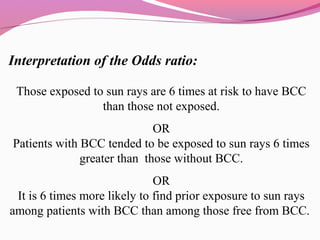 Interpretation of the Odds ratio:
Those exposed to sun rays are 6 times at risk to have BCC
than those not exposed.
OR
Patients with BCC tended to be exposed to sun rays 6 times
greater than those without BCC.
OR
It is 6 times more likely to find prior exposure to sun rays
among patients with BCC than among those free from BCC.
 