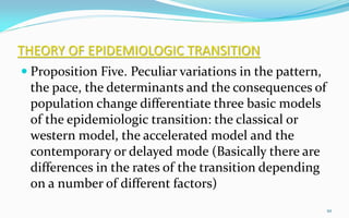 THEORY OF EPIDEMIOLOGIC TRANSITION
 Proposition Five. Peculiar variations in the pattern,
the pace, the determinants and the consequences of
population change differentiate three basic models
of the epidemiologic transition: the classical or
western model, the accelerated model and the
contemporary or delayed mode (Basically there are
differences in the rates of the transition depending
on a number of different factors)
10
 