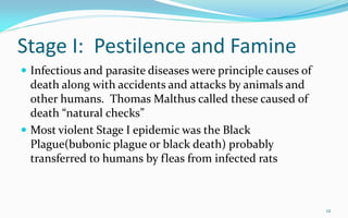 Stage I: Pestilence and Famine
 Infectious and parasite diseases were principle causes of
death along with accidents and attacks by animals and
other humans. Thomas Malthus called these caused of
death “natural checks”
 Most violent Stage I epidemic was the Black
Plague(bubonic plague or black death) probably
transferred to humans by fleas from infected rats
12
 