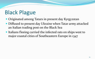 Black Plague
 Originated among Tatars in present day Kyrgyzstan
 Diffused to present day Ukraine when Tatar army attacked
an Italian trading post on the Black Sea
 Italians fleeing carried the infected rats on ships west to
major coastal cities of Southeastern Europe in 1347
14
 