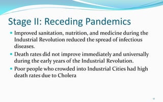 Stage II: Receding Pandemics
 Improved sanitation, nutrition, and medicine during the
Industrial Revolution reduced the spread of infectious
diseases.
 Death rates did not improve immediately and universally
during the early years of the Industrial Revolution.
 Poor people who crowded into Industrial Cities had high
death rates due to Cholera
17
 