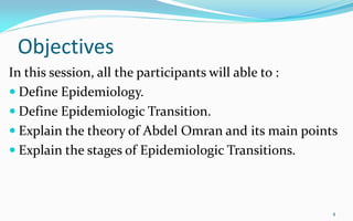 Objectives
In this session, all the participants will able to :
 Define Epidemiology.
 Define Epidemiologic Transition.
 Explain the theory of Abdel Omran and its main points
 Explain the stages of Epidemiologic Transitions.
4
 