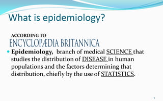 What is epidemiology?
 Epidemiology, branch of medical SCIENCE that
studies the distribution of DISEASE in human
populations and the factors determining that
distribution, chiefly by the use of STATISTICS.
5
ACCORDING TO
 