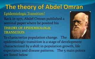 Epidemiologic Transition?
Back in 1971, Abdel Omran published a
seminal paper where he posited his
THEORY OF EPIDEMIOLOGIC
TRANSITION
7
To characterize population change. The
epidemiologic transition is a stage of development
characterized by a shift in population growth, life
expectancy and disease patterns. The 5 main points
are listed below
 