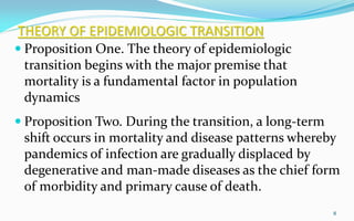 THEORY OF EPIDEMIOLOGIC TRANSITION
 Proposition One. The theory of epidemiologic
transition begins with the major premise that
mortality is a fundamental factor in population
dynamics
 Proposition Two. During the transition, a long-term
shift occurs in mortality and disease patterns whereby
pandemics of infection are gradually displaced by
degenerative and man-made diseases as the chief form
of morbidity and primary cause of death.
8
 