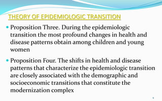 THEORY OF EPIDEMIOLOGIC TRANSITION
 Proposition Three. During the epidemiologic
transition the most profound changes in health and
disease patterns obtain among children and young
women
 Proposition Four. The shifts in health and disease
patterns that characterize the epidemiologic transition
are closely associated with the demographic and
socioeconomic transitions that constitute the
modernization complex
9
 