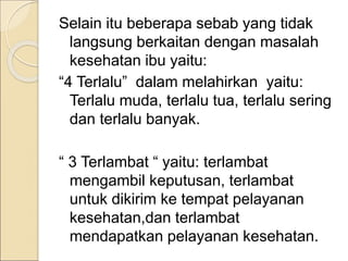 Selain itu beberapa sebab yang tidak
langsung berkaitan dengan masalah
kesehatan ibu yaitu:
“4 Terlalu” dalam melahirkan yaitu:
Terlalu muda, terlalu tua, terlalu sering
dan terlalu banyak.
“ 3 Terlambat “ yaitu: terlambat
mengambil keputusan, terlambat
untuk dikirim ke tempat pelayanan
kesehatan,dan terlambat
mendapatkan pelayanan kesehatan.
 