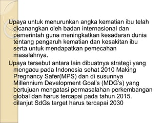 Upaya untuk menurunkan angka kematian ibu telah
dicanangkan oleh badan internasional dan
pemerintah guna meningkatkan kesadaran dunia
tentang pengaruh kematian dan kesakitan ibu
serta untuk mendapatkan pemecahan
masalahnya.
Upaya tersebut antara lain dibuatnya strategi yang
mengacu pada Indonesia sehat 2010 Making
Pregnancy Safer(MPS) dan di susunnya
Millennium Development Goal’s (MDG’s) yang
bertujuan mengatasi permasalahan perkembangan
global dan harus tercapai pada tahun 2015.
dilanjut SdGs target harus tercapai 2030
 