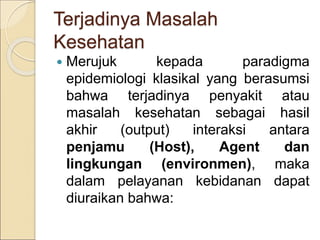 Terjadinya Masalah
Kesehatan
 Merujuk kepada paradigma
epidemiologi klasikal yang berasumsi
bahwa terjadinya penyakit atau
masalah kesehatan sebagai hasil
akhir (output) interaksi antara
penjamu (Host), Agent dan
lingkungan (environmen), maka
dalam pelayanan kebidanan dapat
diuraikan bahwa:
 