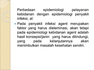 Perbedaan epidemiologi pelayanan
kebidanan dengan epidemiologi penyakit
infeksi, al:
 Pada penyakit infeksi agent merupakan
faktor yang harus dieleminasi, akan tetapi
pada epidemiologi kebidanan agent adalah
hasil konsepsi/janin yang harus dilindungi,
yang pada kelanjutannya akan
menimbulkan masalah kesehatan sendiri.
 