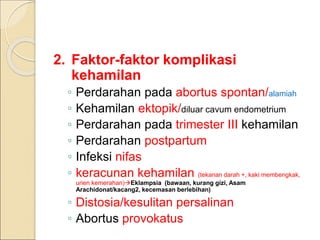 2. Faktor-faktor komplikasi
kehamilan
◦ Perdarahan pada abortus spontan/alamiah
◦ Kehamilan ektopik/diluar cavum endometrium
◦ Perdarahan pada trimester III kehamilan
◦ Perdarahan postpartum
◦ Infeksi nifas
◦ keracunan kehamilan (tekanan darah +, kaki membengkak,
urien kemerahan)Eklampsia (bawaan, kurang gizi, Asam
Arachidonat/kacang2, kecemasan berlebihan)
◦ Distosia/kesulitan persalinan
◦ Abortus provokatus
 