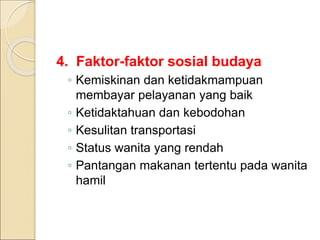 4. Faktor-faktor sosial budaya
◦ Kemiskinan dan ketidakmampuan
membayar pelayanan yang baik
◦ Ketidaktahuan dan kebodohan
◦ Kesulitan transportasi
◦ Status wanita yang rendah
◦ Pantangan makanan tertentu pada wanita
hamil
 