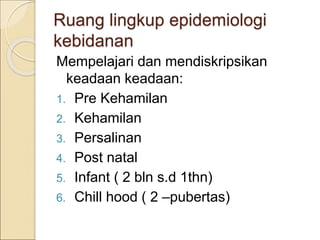 Ruang lingkup epidemiologi
kebidanan
Mempelajari dan mendiskripsikan
keadaan keadaan:
1. Pre Kehamilan
2. Kehamilan
3. Persalinan
4. Post natal
5. Infant ( 2 bln s.d 1thn)
6. Chill hood ( 2 –pubertas)
 