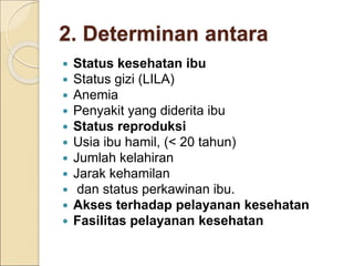 2. Determinan antara
 Status kesehatan ibu
 Status gizi (LILA)
 Anemia
 Penyakit yang diderita ibu
 Status reproduksi
 Usia ibu hamil, (< 20 tahun)
 Jumlah kelahiran
 Jarak kehamilan
 dan status perkawinan ibu.
 Akses terhadap pelayanan kesehatan
 Fasilitas pelayanan kesehatan
 