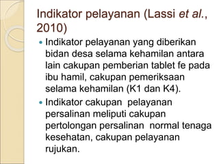Indikator pelayanan (Lassi et al.,
2010)
 Indikator pelayanan yang diberikan
bidan desa selama kehamilan antara
lain cakupan pemberian tablet fe pada
ibu hamil, cakupan pemeriksaan
selama kehamilan (K1 dan K4).
 Indikator cakupan pelayanan
persalinan meliputi cakupan
pertolongan persalinan normal tenaga
kesehatan, cakupan pelayanan
rujukan.
 