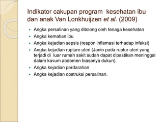 Indikator cakupan program kesehatan ibu
dan anak Van Lonkhuijzen et al. (2009)
 Angka persalinan yang ditolong oleh tenaga kesehatan
 Angka kematian ibu
 Angka kejadian sepsis (respon inflamasi terhadap infeksi)
 Angka kejadian rupture uteri (Janin pada ruptur uteri yang
terjadi di luar rumah sakit sudah dapat dipastikan meninggal
dalam kavum abdomen biasanya dukun).
 Angka kejadian perdarahan
 Angka kejadian obstruksi persalinan.
 