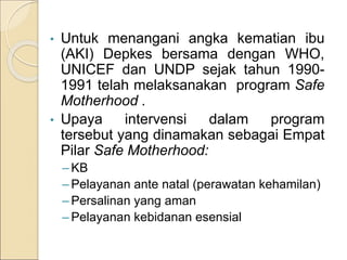 • Untuk menangani angka kematian ibu
(AKI) Depkes bersama dengan WHO,
UNICEF dan UNDP sejak tahun 1990-
1991 telah melaksanakan program Safe
Motherhood .
• Upaya intervensi dalam program
tersebut yang dinamakan sebagai Empat
Pilar Safe Motherhood:
– KB
– Pelayanan ante natal (perawatan kehamilan)
– Persalinan yang aman
– Pelayanan kebidanan esensial
 