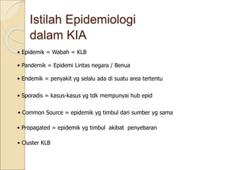 Istilah Epidemiologi
dalam KIA
• Epidemik = Wabah = KLB
• Pandemik = Epidemi Lintas negara / Benua
• Endemik = penyakit yg selalu ada di suatu area tertentu
• Sporadis = kasus-kasus yg tdk mempunyai hub epid
• Common Source = epidemik yg timbul dari sumber yg sama
• Propagated = epidemik yg timbul akibat penyebaran
• Cluster KLB
 