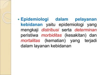  Epidemiologi dalam pelayanan
kebidanan yaitu epidemiologi yang
mengkaji distribusi serta determinan
peristiwa morbiditas (kesakitan) dan
mortalitas (kematian) yang terjadi
dalam layanan kebidanan
 