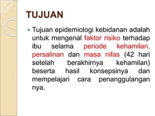 TUJUAN
 Tujuan epidemiologi kebidanan adalah
untuk mengenal faktor risiko terhadap
ibu selama periode kehamilan,
persalinan dan masa nifas (42 hari
setelah berakhirnya kehamilan)
beserta hasil konsepsinya dan
mempelajari cara penanggulangan
nya.
 