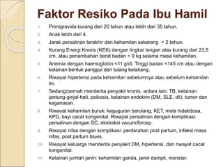Faktor Resiko Pada Ibu Hamil
1. Primigravida kurang dari 20 tahun atau lebih dari 35 tahun.
2. Anak lebih dari 4.
3. Jarak persalinan terakhir dan kehamilan sekarang < 2 tahun.
4. Kurang Energi Kronis (KEK) dengan lingkar lengan atas kurang dari 23,5
cm, atau penambahan berat badan < 9 kg selama masa kehamilan.
5. Anemia dengan haemoglobin <11 g/dl. Tinggi badan <145 cm atau dengan
kelainan bentuk panggul dan tulang belakang.
6. Riwayat hipertensi pada kehamilan sebelumnya atau sebelum kehamilan
ini.
7. Sedang/pernah menderita penyakit kronis, antara lain: TB, kelainan
jantung-ginjal-hati, psikosis, kelainan endokrin (DM, SLE, dll), tumor dan
keganasan.
8. Riwayat kehamilan buruk: keguguran berulang, KET, mola hidatidosa,
KPD, bayi cacat kongenital. Riwayat persalinan dengan komplikasi:
persalinan dengan SC, ekstraksi vacum/forcep.
9. Riwayat nifas dengan komplikasi: perdarahan post partum, infeksi masa
nifas, post partum blues.
10. Riwayat keluarga menderita penyakit DM, hipertensi, dan riwayat cacat
kongenital.
11. Kelainan jumlah janin: kehamilan ganda, janin dampit, monster.
 
