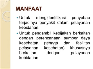 MANFAAT
 Untuk mengidentifikasi penyebab
terjadinya penyakit dalam pelayanan
kebidanan.
 Untuk pengambil kebijakan berkaitan
dengan perencanaan sumber daya
kesehatan (tenaga dan fasilitas
pelayanan kesehatan) khususnya
berkaitan dengan pelayanan
kebidanan.
 