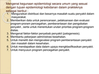 Mengenai kegunaan epidemiologi secara umum yang sesuai
dengan tujuan epidemiologi kebidanan dalam prakteknya
sebagai berikut :
1. Menguraikan distribusi dan besarnya masalah suatu penyakit dalam
masyarakat.
2. Memberikan data untuk perencanaan, pelaksanaan dan evaluasi
program-proram pencegahan, pemberantasan dan pengobatan
penyakit , serta untuk menentukan urutan prioritas program-program
diatas.
3. Mengenal faktor-faktor penyebab penyakit (patogenesis).
4. Membantu pekerjaan administrasi kesehatan.
5. Untuk meneliti dan mengevalasi program pemberantasan penyakit
dan masalah dalam kesehatan.
6. Untuk mendapatkan data dalam upaya mengklasifikasikan penyakit.
7. Untuk menyusun program pencegahan penyakit.
 
