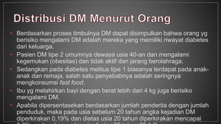 • Berdasarkan proses timbulnya DM dapat disimpulkan bahwa orang yg 
berisiko mengalami DM adalah mereka yang memiliki riwayat diabetes 
dari keluarga. 
• Pasien DM tipe 2 umumnya dewasa usia 40-an dan mengalami 
kegemukan (obesitas) dan tidak aktif dan jarang berolahraga. 
• Sedangkan pada diabetes melitus tipe 1 biasanya terdapat pada anak-anak 
dan remaja, salah satu penyebabnya adalah seringnya 
mengkonsumsi fast food. 
• Ibu yg melahirkan bayi dengan berat lebih dari 4 kg juga berisiko 
mengalami DM. 
• Apabila dipersentasekan berdasarkan jumlah penderita dengan jumlah 
penduduk, maka pada usia sebelum 20 tahun angka kejadian DM 
diperkirakan 0,19% dan diatas usia 20 tahun diperkirakan mencapai 
8,6%, sedangkan pada usia di atas 65 tahun 20,1 %. 
 