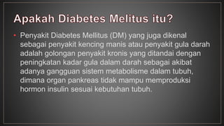 • Penyakit Diabetes Mellitus (DM) yang juga dikenal 
sebagai penyakit kencing manis atau penyakit gula darah 
adalah golongan penyakit kronis yang ditandai dengan 
peningkatan kadar gula dalam darah sebagai akibat 
adanya gangguan sistem metabolisme dalam tubuh, 
dimana organ pankreas tidak mampu memproduksi 
hormon insulin sesuai kebutuhan tubuh. 
 