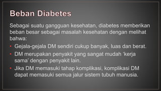 Sebagai suatu gangguan kesehatan, diabetes memberikan 
beban besar sebagai masalah kesehatan dengan melihat 
bahwa: 
• Gejala-gejala DM sendiri cukup banyak, luas dan berat. 
• DM merupakan penyakit yang sangat mudah ‘kerja 
sama’ dengan penyakit lain. 
• Jika DM memasuki tahap komplikasi, komplikasi DM 
dapat memasuki semua jalur sistem tubuh manusia. 
 