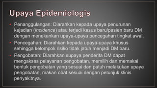 • Penanggulangan: Diarahkan kepada upaya penurunan 
kejadian (incidence) atau terjadi kasus baru/pasien baru DM 
dengan menekankan upaya-upaya pencegahan tingkat awal. 
• Pencegahan: Diarahkan kepada upaya-upaya khusus 
sehingga kelompok risiko tidak jatuh menjadi DM baru. 
• Pengobatan: Diarahkan supaya penderita DM dapat 
mengakses pelayanan pengobatan, memilih dan memakai 
bentuk pengobatan yang sesuai dan patuh melakukan upaya 
pengobatan, makan obat sesuai dengan petunjuk klinis 
penyakitnya. 
 