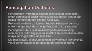 • Pencegahan Premordial kepada masyarakat yang sehat, 
untuk berperilaku positif mendukung kesehatan umum dan 
upaya menghindarkan diri dari risiko DM. 
• Promosi kesehatan, ditujukan kepada kelompok berisiko, 
untuk mengurangi atau menghilangkan risiko yang ada. 
• Pencegahan khusus, ditujukan kepada mereka yang 
mempunyai risiko tinggi untuk melakukan pemeriksaan atau 
upaya sehingga tidak jatuh ke DM. 
• Diagnosis awal, dilakukan dengan penyaringan (screening), 
yakni pemeriksaan kadar gula darah kelompok risiko. 
 
