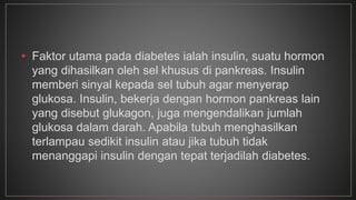 • Faktor utama pada diabetes ialah insulin, suatu hormon 
yang dihasilkan oleh sel khusus di pankreas. Insulin 
memberi sinyal kepada sel tubuh agar menyerap 
glukosa. Insulin, bekerja dengan hormon pankreas lain 
yang disebut glukagon, juga mengendalikan jumlah 
glukosa dalam darah. Apabila tubuh menghasilkan 
terlampau sedikit insulin atau jika tubuh tidak 
menanggapi insulin dengan tepat terjadilah diabetes. 
 