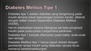 • Diabetes tipe 1 adalah diabetes yang bergantung pada 
insulin dimana tubuh kekurangan hormon insulin, dikenal 
dengan istilah Insulin Dependent Diabetes Mellitus 
(IDDM). 
• Hal ini disebabkan karena hilangnya sel beta penghasil 
insulin pada pulau-pulau Langerhans pankreas. 
• Diabetes tipe 1 banyak ditemukan pada balita, anak-anak 
dan remaja. 
• Diabetes Mellitus tipe 1 hanya dapat diobati dengan 
pemberian terapi insulin yang dilakukan secara terus 
menerus berkesinambungan. 
 