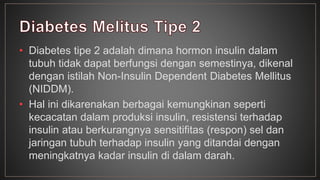 • Diabetes tipe 2 adalah dimana hormon insulin dalam 
tubuh tidak dapat berfungsi dengan semestinya, dikenal 
dengan istilah Non-Insulin Dependent Diabetes Mellitus 
(NIDDM). 
• Hal ini dikarenakan berbagai kemungkinan seperti 
kecacatan dalam produksi insulin, resistensi terhadap 
insulin atau berkurangnya sensitifitas (respon) sel dan 
jaringan tubuh terhadap insulin yang ditandai dengan 
meningkatnya kadar insulin di dalam darah. 
 