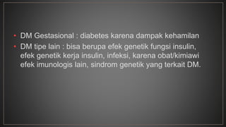 • DM Gestasional : diabetes karena dampak kehamilan 
• DM tipe lain : bisa berupa efek genetik fungsi insulin, 
efek genetik kerja insulin, infeksi, karena obat/kimiawi 
efek imunologis lain, sindrom genetik yang terkait DM. 
 