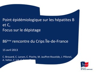 Point épidémiologique sur les hépatites B
et C,
Focus sur le dépistage
86ème
rencontre du Crips Île-de-France
15 avril 2013
C. Brouard, C. Larsen, C. Pioche, M. Jauffret-Roustide, J. Pillonel,
A. Velter, F. Lot, C. Semaille
 