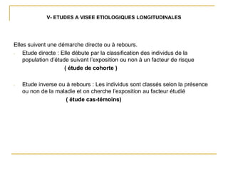 V- ETUDES A VISEE ETIOLOGIQUES LONGITUDINALES
Elles suivent une démarche directe ou à rebours.
- Etude directe : Elle débute par la classification des individus de la
population d’étude suivant l’exposition ou non à un facteur de risque
( étude de cohorte )
- Etude inverse ou à rebours : Les individus sont classés selon la présence
ou non de la maladie et on cherche l’exposition au facteur étudié
( étude cas-témoins)
 