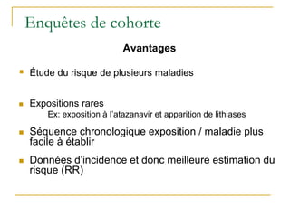 Enquêtes de cohorte
Avantages
 Étude du risque de plusieurs maladies
 Expositions rares
Ex: exposition à l’atazanavir et apparition de lithiases
 Séquence chronologique exposition / maladie plus
facile à établir
 Données d’incidence et donc meilleure estimation du
risque (RR)
 