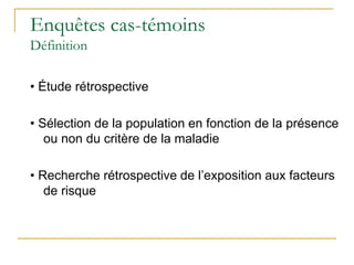 Enquêtes cas-témoins
Définition
• Étude rétrospective
• Sélection de la population en fonction de la présence
ou non du critère de la maladie
• Recherche rétrospective de l’exposition aux facteurs
de risque
 