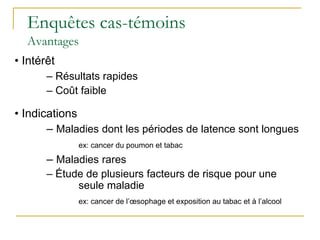 Enquêtes cas-témoins
Avantages
• Intérêt
– Résultats rapides
– Coût faible
• Indications
– Maladies dont les périodes de latence sont longues
ex: cancer du poumon et tabac
– Maladies rares
– Étude de plusieurs facteurs de risque pour une
seule maladie
ex: cancer de l’œsophage et exposition au tabac et à l’alcool
 