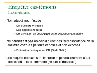 Enquêtes cas-témoins
Inconvénients
• Non adapté pour l’étude
– De plusieurs maladies
– Des expositions rares
– De la relation chronologique entre exposition et maladie
• Ne permettent pas un calcul direct des taux d’incidence de la
maladie chez les patients exposés et non exposés
– Estimation du risque par OR (Odds Ratio)
• Les risques de biais sont importants particulièrement ceux
de sélection et de mémoire (recueil rétrospectif)
 