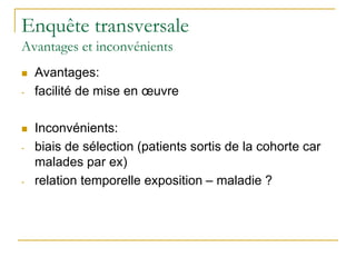 Enquête transversale
Avantages et inconvénients
 Avantages:
- facilité de mise en œuvre
 Inconvénients:
- biais de sélection (patients sortis de la cohorte car
malades par ex)
- relation temporelle exposition – maladie ?
 
