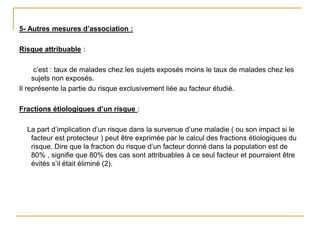 5- Autres mesures d’association :
Risque attribuable :
c’est : taux de malades chez les sujets exposés moins le taux de malades chez les
sujets non exposés.
Il représente la partie du risque exclusivement liée au facteur étudié.
Fractions étiologiques d’un risque :
La part d’implication d’un risque dans la survenue d’une maladie ( ou son impact si le
facteur est protecteur ) peut être exprimée par le calcul des fractions étiologiques du
risque. Dire que la fraction du risque d’un facteur donné dans la population est de
80% , signifie que 80% des cas sont attribuables à ce seul facteur et pourraient être
évités s’il était éliminé (2).
 