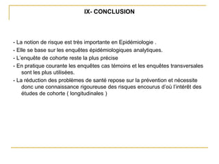 IX- CONCLUSION
- La notion de risque est très importante en Epidémiologie .
- Elle se base sur les enquêtes épidémiologiques analytiques.
- L’enquête de cohorte reste la plus précise
- En pratique courante les enquêtes cas témoins et les enquêtes transversales
sont les plus utilisées.
- La réduction des problèmes de santé repose sur la prévention et nécessite
donc une connaissance rigoureuse des risques encourus d’où l’intérêt des
études de cohorte ( longitudinales )
 