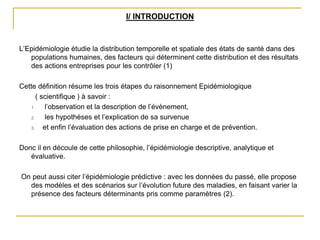 I/ INTRODUCTION
L’Epidémiologie étudie la distribution temporelle et spatiale des états de santé dans des
populations humaines, des facteurs qui déterminent cette distribution et des résultats
des actions entreprises pour les contrôler (1)
Cette définition résume les trois étapes du raisonnement Epidémiologique
( scientifique ) à savoir :
1. l’observation et la description de l’évènement,
2. les hypothèses et l’explication de sa survenue
3. et enfin l’évaluation des actions de prise en charge et de prévention.
Donc il en découle de cette philosophie, l’épidémiologie descriptive, analytique et
évaluative.
On peut aussi citer l’épidémiologie prédictive : avec les données du passé, elle propose
des modèles et des scénarios sur l’évolution future des maladies, en faisant varier la
présence des facteurs déterminants pris comme paramètres (2).
 