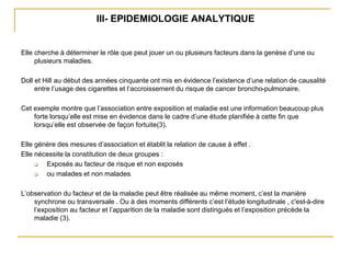 III- EPIDEMIOLOGIE ANALYTIQUE
Elle cherche à déterminer le rôle que peut jouer un ou plusieurs facteurs dans la genèse d’une ou
plusieurs maladies.
Doll et Hill au début des années cinquante ont mis en évidence l’existence d’une relation de causalité
entre l’usage des cigarettes et l’accroissement du risque de cancer broncho-pulmonaire.
Cet exemple montre que l’association entre exposition et maladie est une information beaucoup plus
forte lorsqu’elle est mise en évidence dans le cadre d’une étude planifiée à cette fin que
lorsqu’elle est observée de façon fortuite(3).
Elle génère des mesures d’association et établit la relation de cause à effet .
Elle nécessite la constitution de deux groupes :
 Exposés au facteur de risque et non exposés
 ou malades et non malades.
L’observation du facteur et de la maladie peut être réalisée au même moment, c’est la manière
synchrone ou transversale . Ou à des moments différents c’est l’étude longitudinale , c'est-à-dire
l’exposition au facteur et l’apparition de la maladie sont distingués et l’exposition précède la
maladie (3).
 
