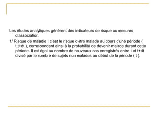 Les études analytiques génèrent des indicateurs de risque ou mesures
d’association.
1/ Risque de maladie : c’est le risque d’être malade au cours d’une période (
t,t+dt ), correspondant ainsi à la probabilité de devenir malade durant cette
période. Il est égal au nombre de nouveaux cas enregistrés entre t et t+dt
divisé par le nombre de sujets non malades au début de la période ( t ).
 